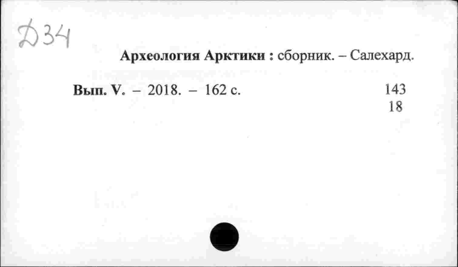 ﻿Археология Арктики : сборник. - Салехард.
Вып. V. - 2018. - 162 с.	143
18